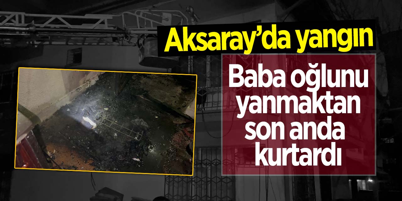 Aksaray'da yangın! Baba oğlunu son anda kurtardı