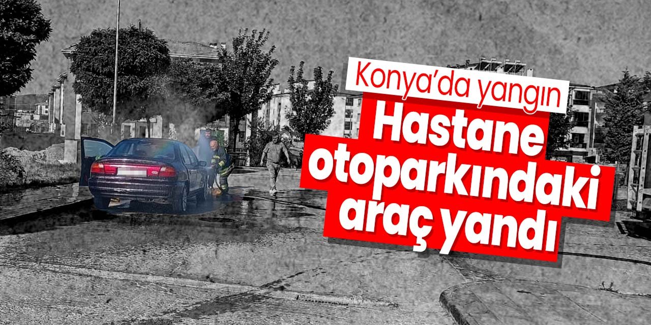 Konya'da yangın: Hastane otoparkındaki araç alev aldı
