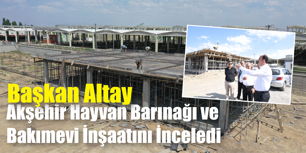 Başkan Altay Akşehir Hayvan Barınağı ve Bakımevi İnşaatını İnceledi
