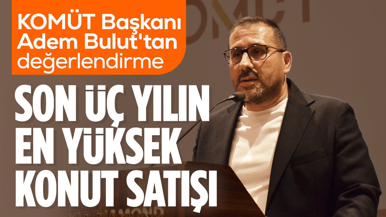 KOMÜT Başkanı Adem Bulut açıkladı: Son üç yılın en yüksek 6 aylık konut satışı yapıldı