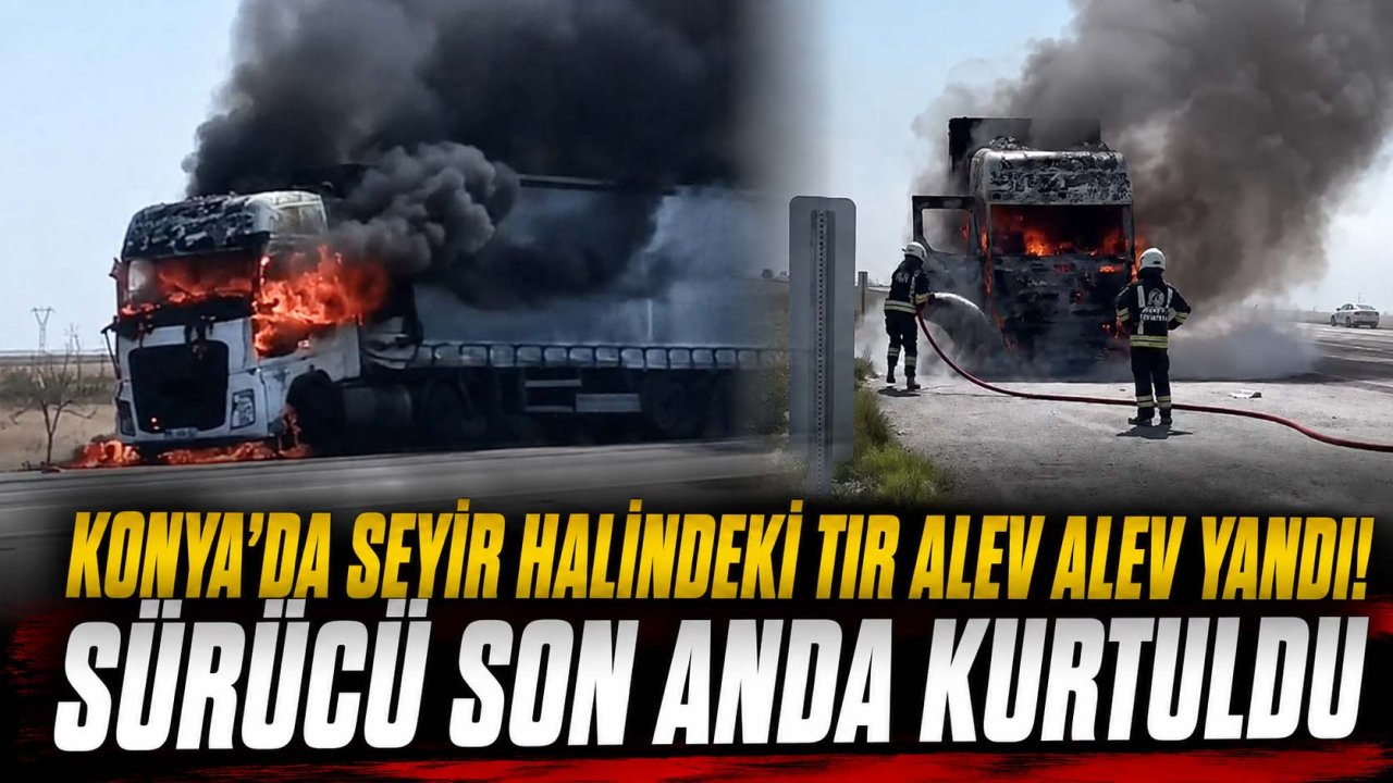 Konya’da seyir halindeki tır alev alev yandı! Sürücü son anda kurtuldu