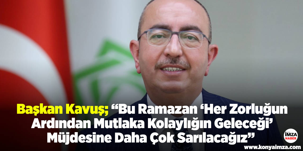 Başkan Kavuş; “Bu Ramazan ‘Her Zorluğun Ardından Mutlaka Kolaylığın Geleceği’ Müjdesine Daha Çok Sarılacağız”