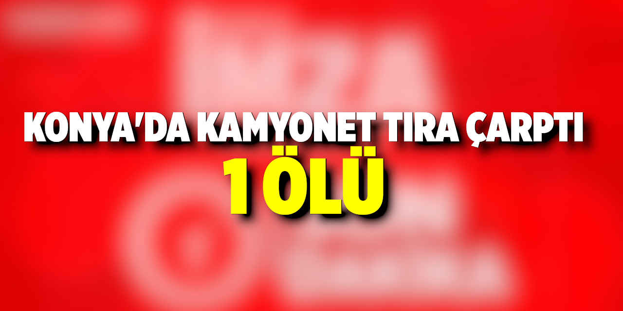 Konya’da Kamyonetin Tıra Çarpması Sonucu 1 Kişi Hayatını Kaybetti